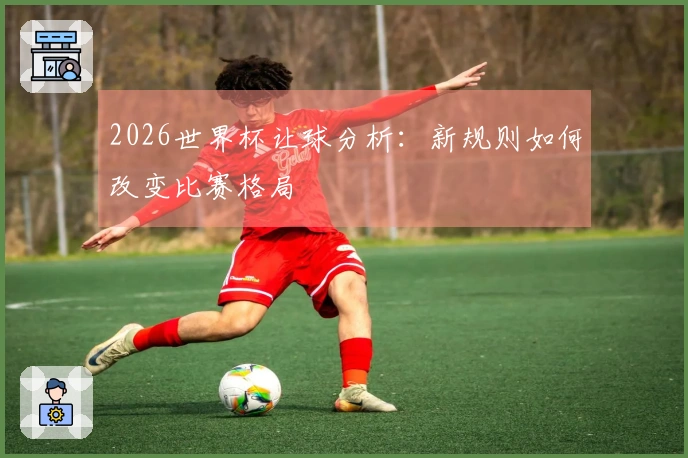 2026世界杯让球分析：新规则如何改变比赛格局