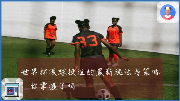世界杯滚球投注的最新玩法与策略，你掌握了吗