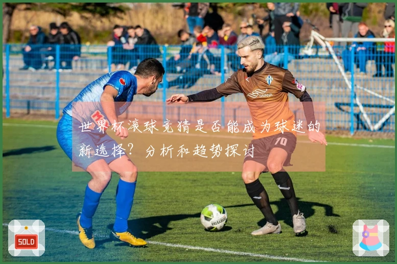 世界杯滚球竞猜是否能成为球迷的新选择？分析和趋势探讨